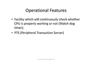 Operational Features
         Operational Features
• Facility which will continuously check whether 
          p p y           g       (
  CPU is properly working or not (Watch dog g
  timer).
• PTS (Peripheral Transaction Server)
  PTS (Peripheral Transaction Server)




                  microcontrollers and applications
 
