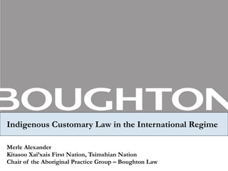 Indigenous Customary Law in the International Regime Merle Alexander Kitasoo Xai’xais First Nation, Tsimshian Nation Chair of the Aboriginal Practice Group – Boughton Law 