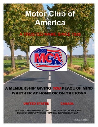 Motor Club of
America
A TRUSTED NAME SINCE 1926
A MEMBERSHIP GIVING YOU PEACE OF MIND
WHETHER AT HOME OR ON THE ROAD
UNITED STATES CANADA
Total Security 12/2014
THIS IS NOT AN AUTOMOBILE LIABILITY INSURANCE CONTRACT AND
DOES NOT COMPLY WITH ANY FINANCIAL RESPONSIBILITY LAW
 