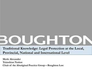 Traditional Knowledge: Legal Protection at the Local, Provincial, National and International Level Merle Alexander Tsimshian Nation Chair of the Aboriginal Practice Group – Boughton Law 