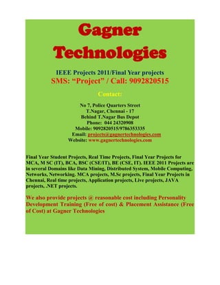 Gagner
            Technologies
             IEEE Projects 2011/Final Year projects
           SMS: “Project” / Call: 9092820515
                               Contact:
                      No 7, Police Quarters Street
                         T.Nagar, Chennai - 17
                       Behind T.Nagar Bus Depot
                          Phone: 044 24320908
                    Mobile: 9092820515/9786353335
                   Email: projects@gagnertechnologies.com
                  Website: www.gagnertechnologies.com


Final Year Student Projects, Real Time Projects, Final Year Projects for
MCA, M SC (IT), BCA, BSC (CSE/IT), BE (CSE, IT). IEEE 2011 Projects are
in several Domains like Data Mining, Distributed System, Mobile Computing,
Networks, Networking. MCA projects, M.Sc projects, Final Year Projects in
Chennai, Real time projects, Application projects, Live projects, JAVA
projects, .NET projects.

We also provide projects @ reasonable cost including Personality
Development Training (Free of cost) & Placement Assistance (Free
of Cost) at Gagner Technologies
 