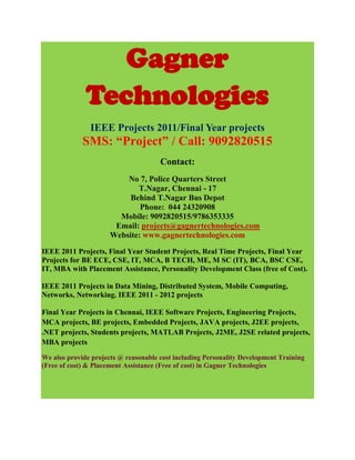 Gagner
              Technologies
               IEEE Projects 2011/Final Year projects
             SMS: “Project” / Call: 9092820515
                                      Contact:
                          No 7, Police Quarters Street
                             T.Nagar, Chennai - 17
                           Behind T.Nagar Bus Depot
                              Phone: 044 24320908
                        Mobile: 9092820515/9786353335
                       Email: projects@gagnertechnologies.com
                      Website: www.gagnertechnologies.com
IEEE 2011 Projects, Final Year Student Projects, Real Time Projects, Final Year
Projects for BE ECE, CSE, IT, MCA, B TECH, ME, M SC (IT), BCA, BSC CSE,
IT, MBA with Placement Assistance, Personality Development Class (free of Cost).

IEEE 2011 Projects in Data Mining, Distributed System, Mobile Computing,
Networks, Networking. IEEE 2011 - 2012 projects

Final Year Projects in Chennai, IEEE Software Projects, Engineering Projects,
MCA projects, BE projects, Embedded Projects, JAVA projects, J2EE projects,
.NET projects, Students projects, MATLAB Projects, J2ME, J2SE related projects,
MBA projects

We also provide projects @ reasonable cost including Personality Development Training
(Free of cost) & Placement Assistance (Free of cost) in Gagner Technologies
 