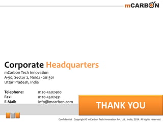 Confidential . Copyright © mCarbon Tech Innovation Pvt. Ltd., India, 2014. All rights reserved.
THANK YOU
Corporate Headquarters
mCarbon Tech Innovation
A-90, Sector 2, Noida - 201301
Uttar Pradesh, India
Telephone: 0120-4502400
Fax: 0120-4502431
E-Mail: info@mcarbon.com
 