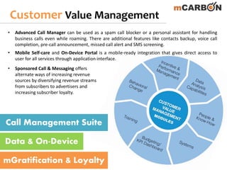 Customer Value Management
Call Management Suite
Data & On-Device
mGratification & Loyalty
• Advanced Call Manager can be used as a spam call blocker or a personal assistant for handling
business calls even while roaming. There are additional features like contacts backup, voice call
completion, pre-call announcement, missed call alert and SMS screening.
• Mobile Self-care and On‐Device Portal is a mobile-ready integration that gives direct access to
user for all services through application interface.
• Sponsored Call & Messaging offers
alternate ways of increasing revenue
sources by diversifying revenue streams
from subscribers to advertisers and
increasing subscriber loyalty.
 