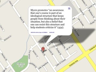 Myers promotes “an awareness that one’s course is part of an ideological structure that keeps people from thinking about their situation, but also a belief that one can resist this structure and help students criticize it” (454). 