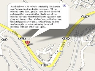 Bizzell believes if we respond to teaching the “contact zone” we can duplicate Pratt’s experience: “All the students in the class… [heard] their culture discussed and objectified in ways that horrified them; all the students saw their roots traced back to legacies of both glory and shame;… [but] kinds of marginalization once taken for granted were gone. Virtually every student was having the experience of seeing the world described with him or her in it” (483). 