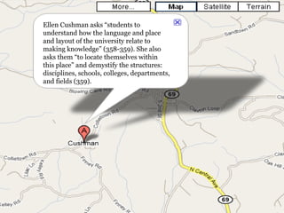 Ellen Cushman asks “students to understand how the language and place and layout of the university relate to making knowledge” (358-359). She also asks them “to locate themselves within this place” and demystify the structures: disciplines, schools, colleges, departments, and fields (359). 