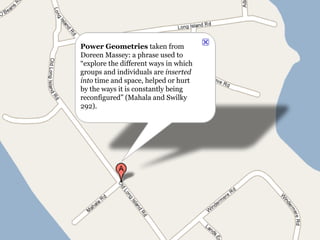 Power Geometries  taken from Doreen Massey: a phrase used to “explore the different ways in which groups and individuals are  inserted into  time and space, helped or hurt by the ways it is constantly being reconfigured” (Mahala and Swilky 292). 
