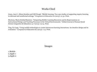 Works Cited
Jones, Ann C., Eileen Scanlon and Gill Clough. “Mobile learning: Two case studies of supporting inquiry learning
in informal and semiformal settings.” Computers & Education 61 (2013): 21-32. Print.
Montoya, Maria Soledad Ramirez. “Integrating Mobile Learning Resources and its Repercussions on
Instructional Design and Teaching Processes in the Virtual Environments.” Global Journal of Human Social
Science Linguistics & Education 13.7 (2013): 19-24. Print.
Ting, Yu-Lang. “Using mobile technologies to create interwoven learning interactions: An intuitive design and its
evaluation.” Computers & Education 60 (2013): 1-13. Print.
Images
1.Mobile
2.Apple 1
3.Apple 2
 