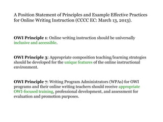 A Position Statement of Principles and Example Effective Practices
for Online Writing Instruction (CCCC EC: March 13, 2013).
OWI Principle 1: Online writing instruction should be universally
inclusive and accessible.
OWI Principle 3: Appropriate composition teaching/learning strategies
should be developed for the unique features of the online instructional
environment.
OWI Principle 7: Writing Program Administrators (WPAs) for OWI
programs and their online writing teachers should receive appropriate
OWI-focused training, professional development, and assessment for
evaluation and promotion purposes.
 