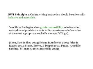 OWI Principle 1: Online writing instruction should be universally
inclusive and accessible.
“mobile technologies allow greater accessibility to information
networks and provide students with context-aware information
at the most appropriate teachable moment” (Ting 1).
(Chen, Kao, & Sheu 2003; Kozma & Anderson 2002; Price &
Rogers 2004; Stuart, Brown, & Draper 2004; Patten, Arnedillo
Sanchez, & Tangney 2006; Roschelle 2003)́
 