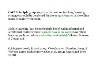OWI Principle 3: Appropriate composition teaching/learning
strategies should be developed for the unique features of the online
instructional environment.
Mobile Learning “can be particularly beneficial in informal and
semiformal contexts where learners have more control over their
learning goals and where motivation is often high” (Jones, Scanlon,
& Clough 21).
(Livingtson 2006; Eshach 2007; Vavoula 2004; Scanlon, Jones, &
Waycott 2005; Pachler 2007; Chen et al. 2004; Rogers and Price
2008)
 