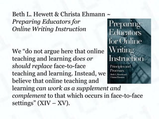 Beth L. Hewett & Christa Ehmann ~ Preparing Educators for  Online Writing Instruction We “do not argue here that online  teaching and learning  does or  should replace  face-to-face teaching and learning. Instead, we  believe that online teaching and  learning  can work as a supplement and complement  to that which occurs in face-to-face settings” (XIV – XV). 