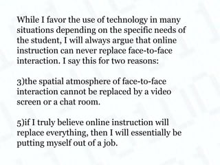 While I favor the use of technology in many situations depending on the specific needs of the student, I will always argue that online instruction can never replace face-to-face interaction. I say this for two reasons:  the spatial atmosphere of face-to-face interaction cannot be replaced by a video screen or a chat room. if I truly believe online instruction will replace everything, then I will essentially be putting myself out of a job. 