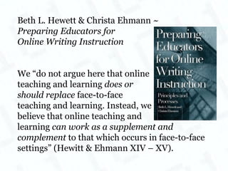 Beth L. Hewett & Christa Ehmann ~ Preparing Educators for  Online Writing Instruction We “do not argue here that online  teaching and learning  does or  should replace  face-to-face teaching and learning. Instead, we  believe that online teaching and  learning  can work as a supplement and complement  to that which occurs in face-to-face settings” (Hewitt & Ehmann XIV – XV). 