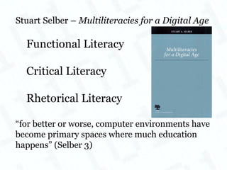 Stuart Selber –  Multiliteracies for a Digital Age Functional Literacy Critical Literacy Rhetorical Literacy “ for better or worse, computer environments have become primary spaces where much education happens” (Selber 3) 
