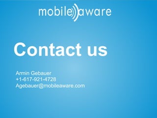 Let’s get in contact
           Contact us
       Contact Us

     Armin Gebauer
     +1-617-921-4728
     Agebauer@mobileaware.com
 Boston            Dublin                                                                                  London
 200 High Street                                                                  The Digital Depot        131-151 Great Titchfield Street
 3rd Floor                                                                        Thomas Street            London
 Boston, MA 02110                                                                 Dublin 8                 SL4 3BB
 Phone: +1 617 986 5060                                                           Phone: +353 1 511 1281   Phone: +44 1753 362228


This document is strictly CONFIDENTIAL © MobileAware Ltd.
All trademarks, creations, visuals are the property of their respective owners.
 