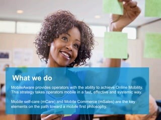 What we do
MobileAware provides operators with the ability to achieve Online Mobility.
This strategy takes operators mobile in a fast, effective and systemic way.

Mobile self-care (mCare) and Mobile Commerce (mSales) are the key
elements on the path toward a mobile first philosophy.
                                                          This document is strictly CONFIDENTIAL © MobileAware Ltd.
                                           All trademarks, creations, visuals are the property of their respective owners.
 