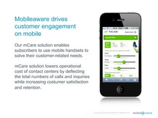 Mobileaware drives
customer engagement
on mobile
Our mCare solution enables
subscribers to use mobile handsets to
solve their customer-related needs.

mCare solution lowers operational
cost of contact centers by deflecting
the total numbers of calls and inquiries
while increasing costumer satisfaction
and retention.




                                                    This document is strictly CONFIDENTIAL © MobileAware Ltd.
                                     All trademarks, creations, visuals are the property of their respective owners.
 