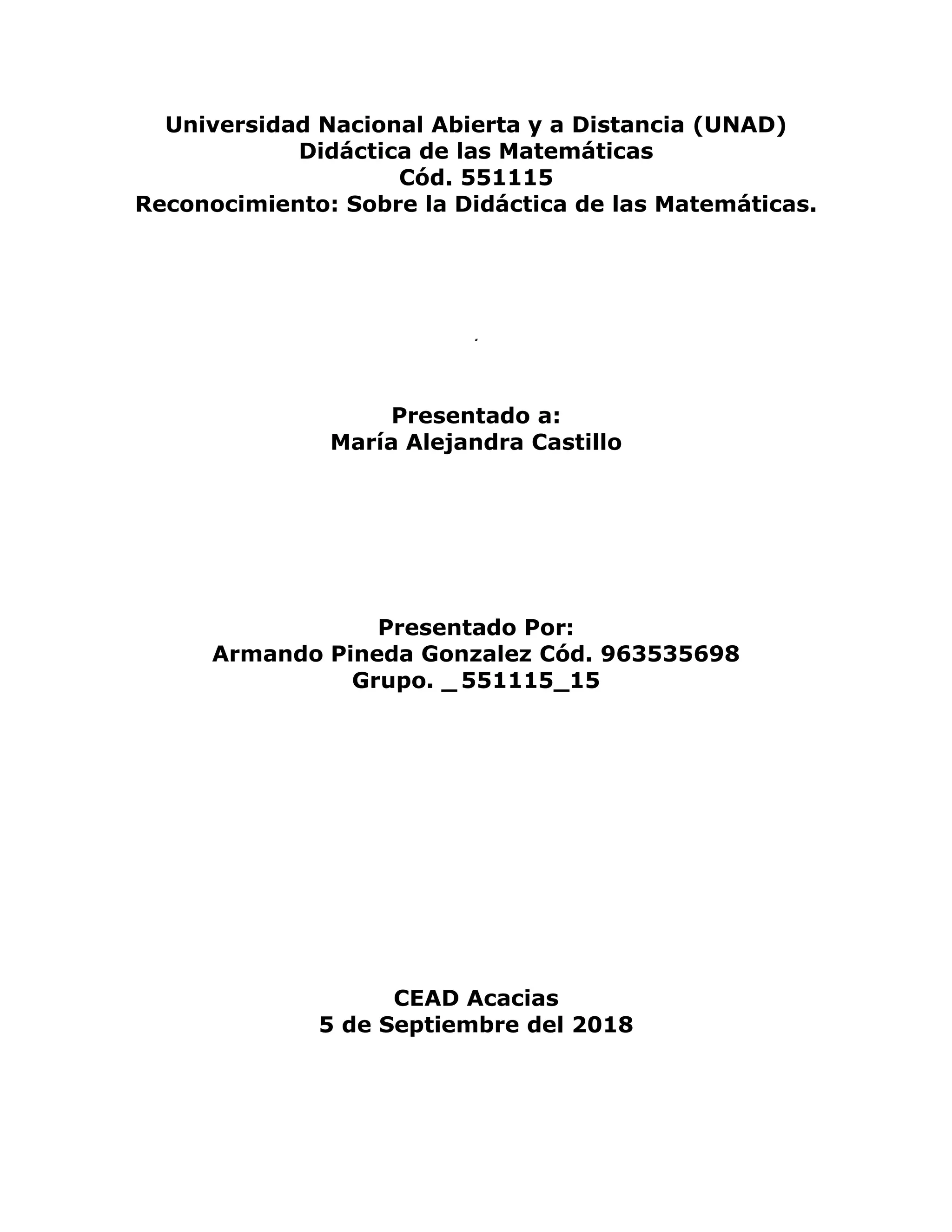 Universidad Nacional Abierta y a Distancia (UNAD)
Didáctica de las Matemáticas
Cód. 551115
Reconocimiento: Sobre la Didáctica de las Matemáticas.
.
Presentado a:
María Alejandra Castillo
Presentado Por:
Armando Pineda Gonzalez Cód. 963535698
Grupo. _ 551115_15
CEAD Acacias
5 de Septiembre del 2018