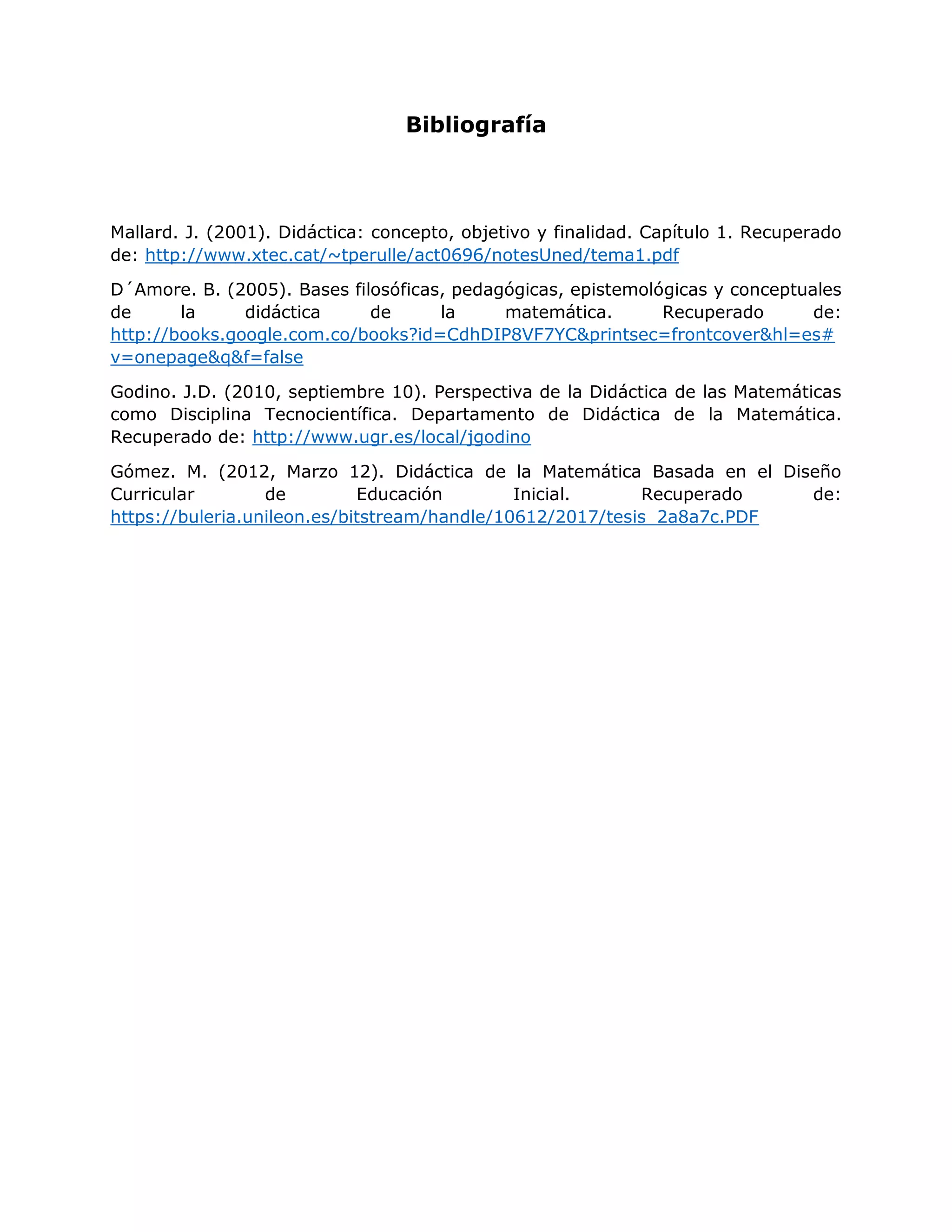 Bibliografía
Mallard. J. (2001). Didáctica: concepto, objetivo y finalidad. Capítulo 1. Recuperado
de: http://www.xtec.cat/~tperulle/act0696/notesUned/tema1.pdf
D´Amore. B. (2005). Bases filosóficas, pedagógicas, epistemológicas y conceptuales
de la didáctica de la matemática. Recuperado de:
http://books.google.com.co/books?id=CdhDIP8VF7YC&printsec=frontcover&hl=es#
v=onepage&q&f=false
Godino. J.D. (2010, septiembre 10). Perspectiva de la Didáctica de las Matemáticas
como Disciplina Tecnocientífica. Departamento de Didáctica de la Matemática.
Recuperado de: http://www.ugr.es/local/jgodino
Gómez. M. (2012, Marzo 12). Didáctica de la Matemática Basada en el Diseño
Curricular de Educación Inicial. Recuperado de:
https://buleria.unileon.es/bitstream/handle/10612/2017/tesis_2a8a7c.PDF