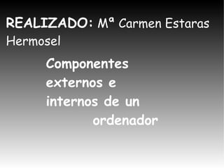 REALIZADO :  Mª Carmen Estaras Hermosel Componentes externos e  internos de un  ordenador 