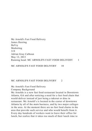 Mc Arnold's Fast Food Delivery
James Deering
DeVry
Marketing
319
Adrian Gray Calhoun
May 12, 2013
Running head: MC ARNOLD'S FAST FOOD DELIVERY 1
MC ARNOLD'S FAST FOOD DELIVERY 10
MC ARNOLD'S FAST FOOD DELIVERY 2
Mc Arnold's Fast Food Delivery
Company Background
Mc Arnolds is a new fast food restaurant located in Downtown
Atlanta, GA and after noticing a need for a fast food chain that
would deliver instead of just being a takeout or dine in
restaurant. Mc Arnold’s is located in the center of downtown
Atlanta by all of the main business, and by two major colleges
in the area. At the moment there are no fast food chains in the
area that provide such service and who would benefit from it.
Every day hundreds of workers want to leave their office for
lunch, but realize that it takes too much of their lunch time to
 