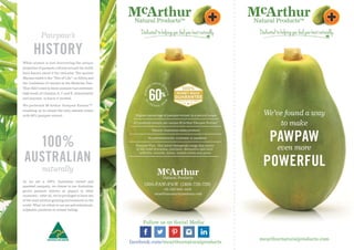 We’ve found a way
to make
PAWPAW
even more
POWERFUL
mcarthurnaturalproducts.com
1800-PAW-PAW
Highest percentage of pawpaw extract in a natural cream
All products contain our unique Mc
Arthur Pawpaw Extract™
Natural Australian made products
No petrochemicals, sulphates or parabens
Pawpaw Plus - Our active therapeutic range that assists
in the relief of eczema, psoriasis, dermatitis and mild
arthritis, wounds, burns, muscle aches and pains
Pawpaw’s
HISTORY
c
Arthur Pawpaw Extract
While science is just discovering the unique
properties of pawpaw, cultures around the world
have known about it for centuries. The ancient
Mayans called it the “Tree of Life”; in Africa and
the Caribbean it’s known as the Medicine Tree.
They didn’t need to know pawpaw had extremely
high levels of vitamins A, C and E, antioxidants
and enzymes, to know it worked.
We perfected M TM
enabling us to create the only natural cream
with 60% pawpaw extract.
100%
AUSTRALIAN
naturally
As we are a 100% Australian owned and
operated company, we choose to use Australian
grown pawpaw (known as papaya in other
countries) – after all, we’re privileged to have one
of the most pristine growing environments in the
world. What we refuse to use are petrochemicals,
sulphates, parabens or animal testing.
mcarthurnaturalproducts.com
+61 (0)8 9481 4429
(1800-729-729)
Follow us on Social Media:
facebook.com/mcarthurnaturalproducts
 