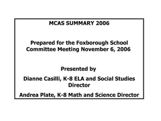 MCAS SUMMARY 2006 Prepared for the Foxborough School Committee Meeting November 6, 2006  Presented by  Dianne Casilli, K-8 ELA and Social Studies Director Andrea Plate, K-8 Math and Science Director 