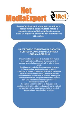 Il progetto didattico è strutturato per offrire un apprendimento personalizzato, rapido e completo ad un pubblico adulto che non ha avuto un approccio al mondo dell’informatica in età scolare.   UN PERCORSO FORMATIVO DA CASA TUA CONFIGURAZIONE INIZIALE E PRIME 6 LEZIONI A DOMICILIO L’inarrestabile processo di sviluppo delle nuove tecnologie sta modificando profondamente i comportamenti di ognuno di noi, in tutte le fasce d’età. Oggi Internet rende facile comunicare, ottenere informazioni ed ampliare i propri orizzonti.  Lo scopo di questo progetto didattico è di introdurre il partecipante in modo molto personalizzato al nuovo contesto informativo di Internet dandogli le conoscenze di base e la possibilità di fare pratica con i più attuali mezzi tecnologici messi a disposizione dalla Rete.  Le lezioni sono interattive, la discussione è costantemente stimolata, i partecipanti sono motivati ad applicare le conoscenze acquisite, la teoria è supportata da esercitazioni pratiche.  Net MediaExpert 