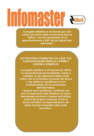Il progetto didattico è strutturato per tutti coloro che hanno delle conoscenze base di “Office”, ma che necessitano di un approfondimento a 360° dei più attuali temi informatici. UN PERCORSO FORMATIVO DA CASA TUA CONFIGURAZIONE INIZIALE E PRIME 4 LEZIONI A DOMICILIO   Il progetto didattico è strutturato per offrire un apprendimento personalizzato, rapido e completo su gli argomenti trattati a tutti coloro che si avvicinano al mondo del lavoro o che debbono riqualificare la loro professionalità con la conoscenza dell'informatica. I docenti sono qualificati e certificati con anni di esperienza nella didattica; la nostra metodologia esclusiva è basata sull’utilizzo pratico del proprio computer al fine di fornire all’allievo un apprendimento che abbia riscontri immediati nella realtà lavorativa.  Infomaster 
