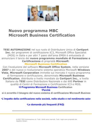 Nuovo programma MBC Microsoft Business Certification ©2007 TESI Automazione srl. Tutti i diritti sono riservati. Tutti i loghi sono proprietà dei rispettivi titolari.   TESI AUTOMAZIONE  nel suo ruolo di Distributore Unico di  Certiport Inc.  dei programmi di certificazione IC3, Microsoft Office Specialist (MOS) in Italia e per altri 7 paesi dell’area EMEA è entusiasta di annunciare il lancio del  nuovo programma mondiale di Formazione e Certificazione  di proprietà  Microsoft : Microsoft Business Certification Con l’evoluzione del software  Microsoft Office System , nella versione  2007  e del nuovo e rivoluzionario sistema operativo Microsoft  Windows Vista ,  Microsoft Corporation  immette sul mercato il nuovo programma di formazione e certificazione, denominato  Microsoft Business Certification , distribuito a livello mondiale da  Certiport Inc. , a livello Italiano da  TESI  come Distributore Nazionale e dai 600  Partner  in qualità di Centri di Formazione e Certificazione IC3 e MOS. Il Programma Microsoft Business  Certification   Perchè  si è avvertito il bisogno del nuovo sistema di certificazione Microsoft Business?   L’impatto della certificazione nella società, nello studio e nel rendimento aziendale   Le domande più frequenti (FAQ)   