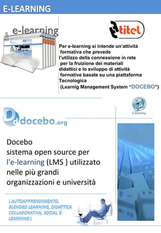 Docebo   sistema open source per  l'e-learning  (LMS ) utilizzato nelle più grandi organizzazioni e università Per e-learning si intende un’attività formativa che prevede l’utilizzo della connessione in rete per la fruizione dei materiali didattici e lo sviluppo di attività formative basate su una piattaforma Tecnologica (Learnig Management System “ DOCEBO ”) 