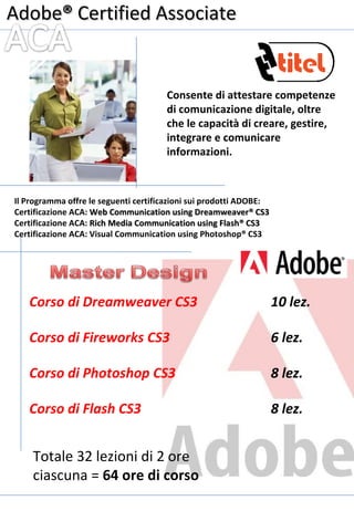 Adobe ®  Certified Associate Consente di attestare competenze di comunicazione digitale, oltre che le capacità di creare, gestire, integrare e comunicare informazioni. Il Programma offre le seguenti certificazioni sui prodotti ADOBE: Certificazione ACA:  Web Communication using Dreamweaver® CS3 Certificazione ACA:  Rich Media Communication using Flash® CS3 Certificazione ACA: Visual Communication using Photoshop ® CS3 Totale 32 lezioni di 2 ore ciascuna =  64 ore di corso 8 lez. Corso di Flash CS3 8 lez. Corso di Photoshop CS3 6 lez. Corso di Fireworks CS3  10 lez. Corso di Dreamweaver CS3  