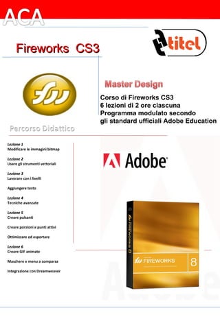 Lezione 1 Modificare le immagini bitmap   Lezione 2 Usare gli strumenti vettoriali Lezione 3 Lavorare con i livelli   Aggiungere testo   Lezione 4 Tecniche avanzate   Lezione 5 Creare pulsanti   Creare porzioni e punti attivi   Ottimizzare ed esportare   Lezione 6 Creare GIF animate   Maschere e menu a comparsa   Integrazione con Dreamweaver   Corso di Fireworks CS3 6 lezioni di 2 ore ciascuna Programma modulato secondo gli standard ufficiali Adobe Education Fireworks  CS3 