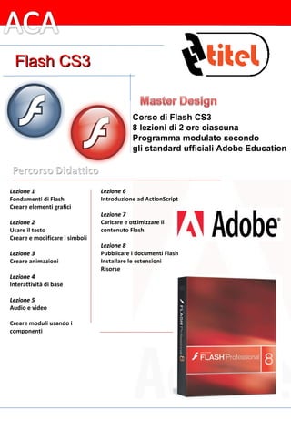 Totale 32 lezioni di 2 ore ciascuna = 64 ore di corso Corso di Flash 8 (8 lezioni di 2 ore ciascuna) Programma modulato secondo gli standard ufficiali Adobe Education Lezione 1 Fondamenti di Flash Creare elementi grafici   Lezione 2 Usare il testo Creare e modificare i simboli   Lezione 3 Creare animazioni   Lezione 4 Interattività di base   Lezione 5 Audio e video   Creare moduli usando i componenti     Lezione 6 Introduzione ad ActionScript   Lezione 7 Caricare e ottimizzare il  contenuto Flash   Lezione 8 Pubblicare i documenti Flash Installare le estensioni Risorse Corso di Flash CS3 8 lezioni di 2 ore ciascuna Programma modulato secondo gli standard ufficiali Adobe Education Flash CS3 
