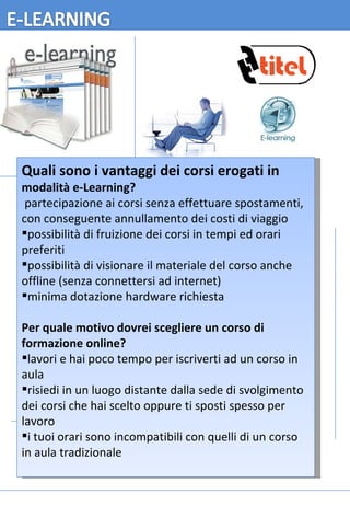 Quali sono i vantaggi dei corsi erogati in  modalità e-Learning?   partecipazione ai corsi senza effettuare spostamenti, con conseguente annullamento dei costi di viaggio  possibilità di fruizione dei corsi in tempi ed orari preferiti  possibilità di visionare il materiale del corso anche offline (senza connettersi ad internet)  minima dotazione hardware richiesta  Per quale motivo dovrei scegliere un corso di formazione online? lavori e hai poco tempo per iscriverti ad un corso in aula  risiedi in un luogo distante dalla sede di svolgimento dei corsi che hai scelto oppure ti sposti spesso per lavoro  i tuoi orari sono incompatibili con quelli di un corso in aula tradizionale  