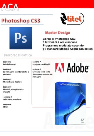 Lezione 1 Primi elementi   Lezione 2 Le immagini: caratteristiche e gestione   Lezione 3 Photoshop e il colore   Lezione 4 Pennelli, riempimenti e ritocchi     Lezione 5 Selezioni e maschere   Lezione 6 I filtri   Lezione 7 Lavorare con i livelli   Lezione 8 Lavorare con il testo Stampare e presentare  immagini Corso di Photoshop CS3 8 lezioni di 2 ore ciascuna Programma modulato secondo gli standard ufficiali Adobe Education 