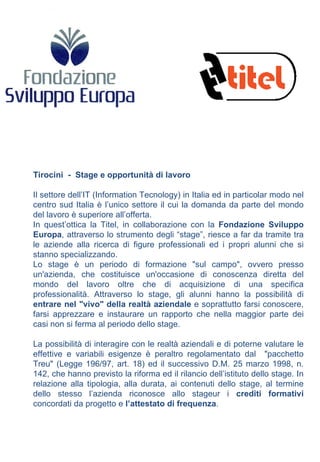 Tirocini  -  Stage e opportunità di lavoro  Il settore dell’IT (Information Tecnology) in Italia ed in particolar modo nel centro sud Italia è l’unico settore il cui la domanda da parte del mondo del lavoro è superiore all’offerta. In quest’ottica la Titel, in collaborazione con la  Fondazione Sviluppo Europa , attraverso lo strumento degli “stage”, riesce a far da tramite tra le aziende alla ricerca di figure professionali ed i propri alunni che si stanno specializzando. Lo stage è un periodo di formazione "sul campo", ovvero presso un'azienda, che costituisce un'occasione di conoscenza diretta del mondo del lavoro oltre che di acquisizione di una specifica professionalità. Attraverso lo stage, gli alunni hanno la possibilità di  entrare nel "vivo" della realtà aziendale  e soprattutto farsi conoscere, farsi apprezzare e instaurare un rapporto che nella maggior parte dei casi non si ferma al periodo dello stage. La possibilità di interagire con le realtà aziendali e di poterne valutare le effettive e variabili esigenze è peraltro regolamentato dal  "pacchetto Treu" (Legge 196/97, art. 18) ed il successivo D.M. 25 marzo 1998, n. 142, che hanno previsto la riforma ed il rilancio dell’istituto dello stage. In relazione alla tipologia, alla durata, ai contenuti dello stage, al termine dello stesso l’azienda riconosce allo stageur i  crediti formativi  concordati da progetto e  l’attestato di frequenza . 