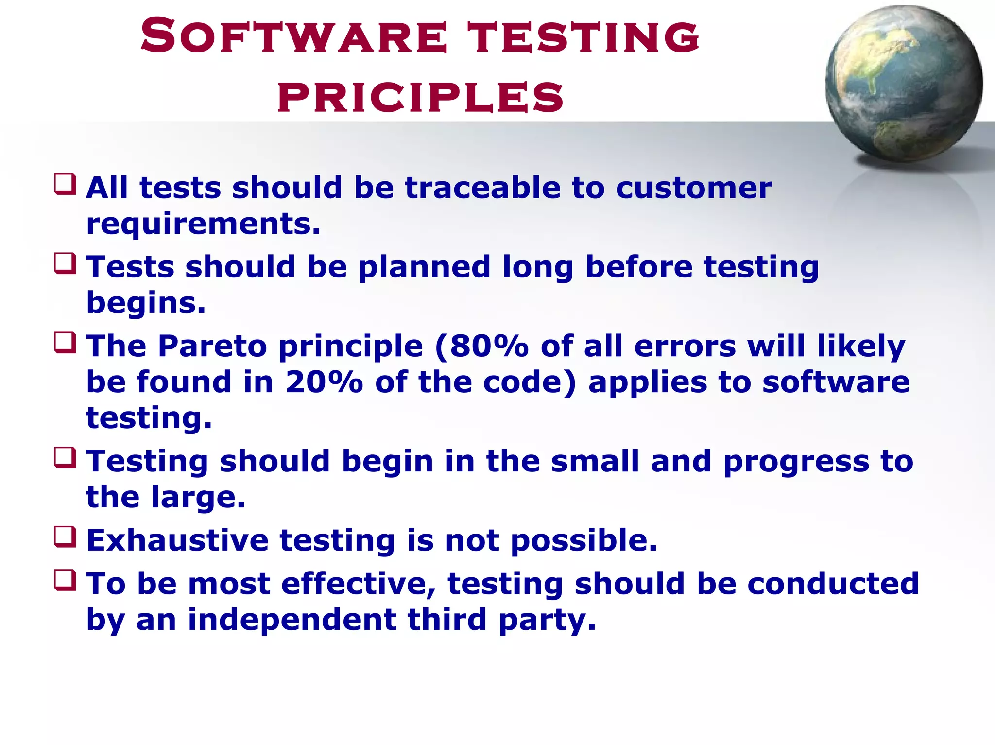 Software testing
priciples
 All tests should be traceable to customer
requirements.
 Tests should be planned long before testing
begins.
 The Pareto principle (80% of all errors will likely
be found in 20% of the code) applies to software
testing.
 Testing should begin in the small and progress to
the large.
 Exhaustive testing is not possible.
 To be most effective, testing should be conducted
by an independent third party.
 