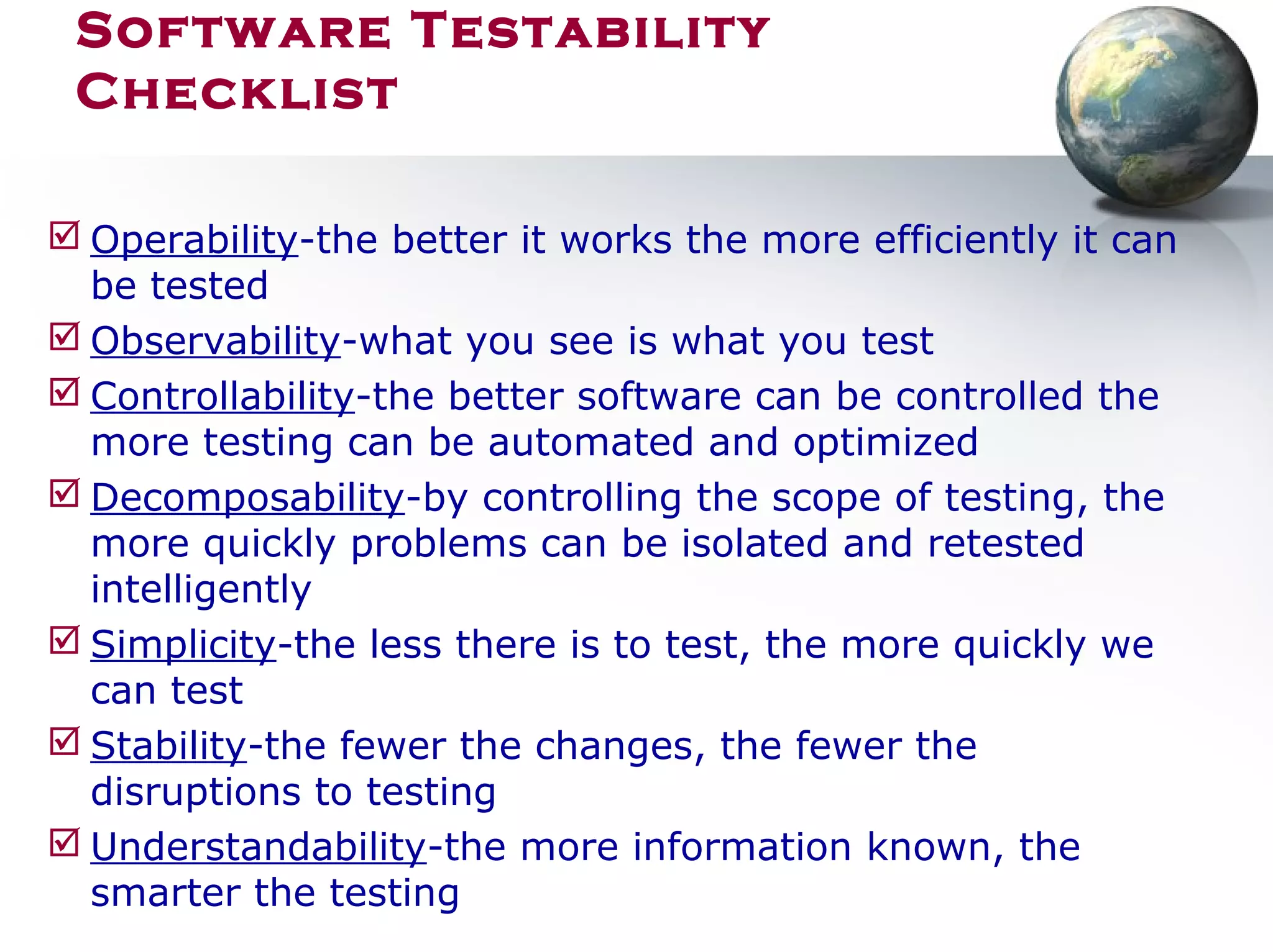  Operability-the better it works the more efficiently it can
be tested
 Observability-what you see is what you test
 Controllability-the better software can be controlled the
more testing can be automated and optimized
 Decomposability-by controlling the scope of testing, the
more quickly problems can be isolated and retested
intelligently
 Simplicity-the less there is to test, the more quickly we
can test
 Stability-the fewer the changes, the fewer the
disruptions to testing
 Understandability-the more information known, the
smarter the testing
Software Testability
Checklist
 