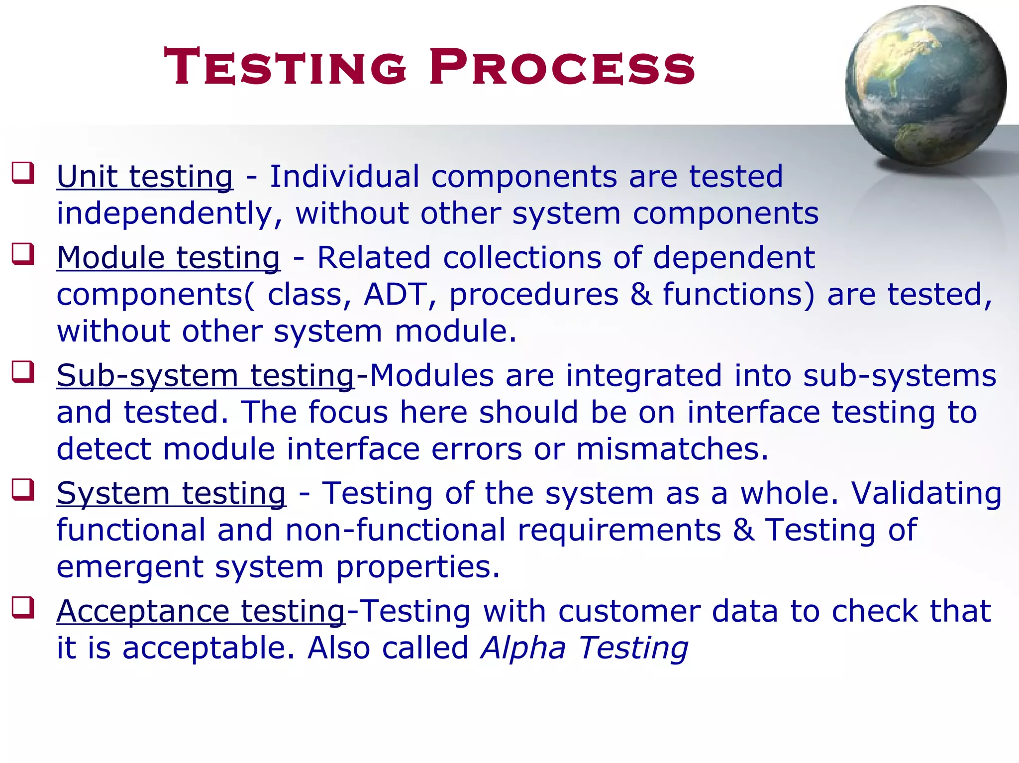 Testing Process
 Unit testing - Individual components are tested
independently, without other system components
 Module testing - Related collections of dependent
components( class, ADT, procedures & functions) are tested,
without other system module.
 Sub-system testing-Modules are integrated into sub-systems
and tested. The focus here should be on interface testing to
detect module interface errors or mismatches.
 System testing - Testing of the system as a whole. Validating
functional and non-functional requirements & Testing of
emergent system properties.
 Acceptance testing-Testing with customer data to check that
it is acceptable. Also called Alpha Testing
 