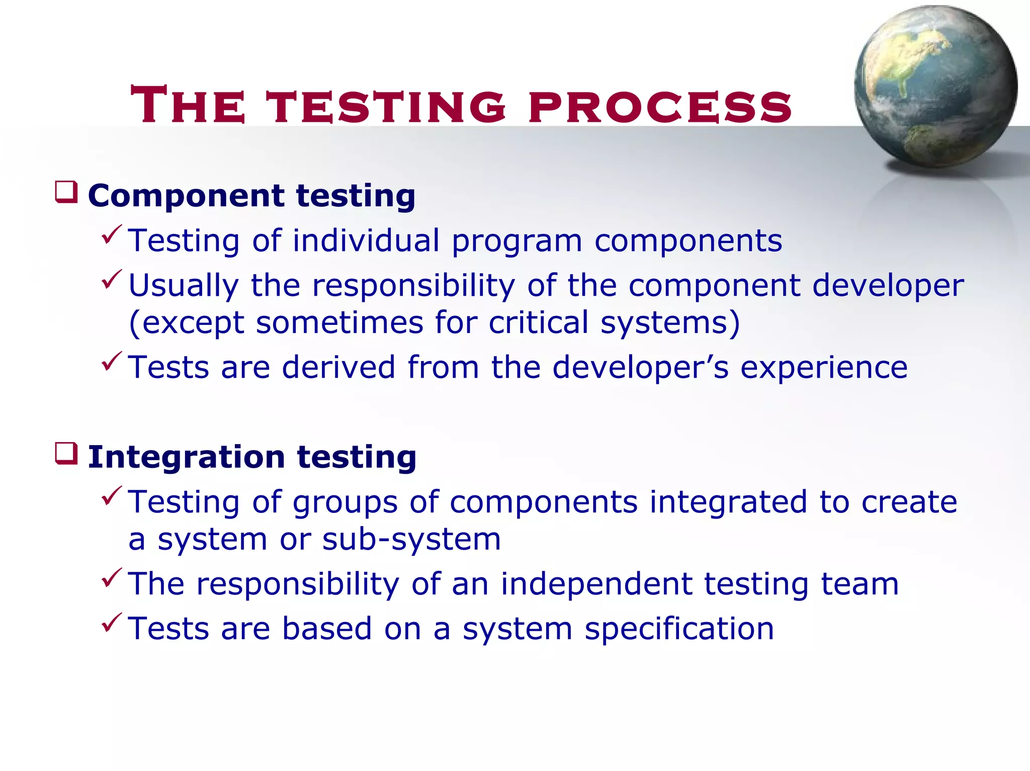  Component testing
Testing of individual program components
Usually the responsibility of the component developer
(except sometimes for critical systems)
Tests are derived from the developer’s experience
 Integration testing
Testing of groups of components integrated to create
a system or sub-system
The responsibility of an independent testing team
Tests are based on a system specification
The testing process
 
