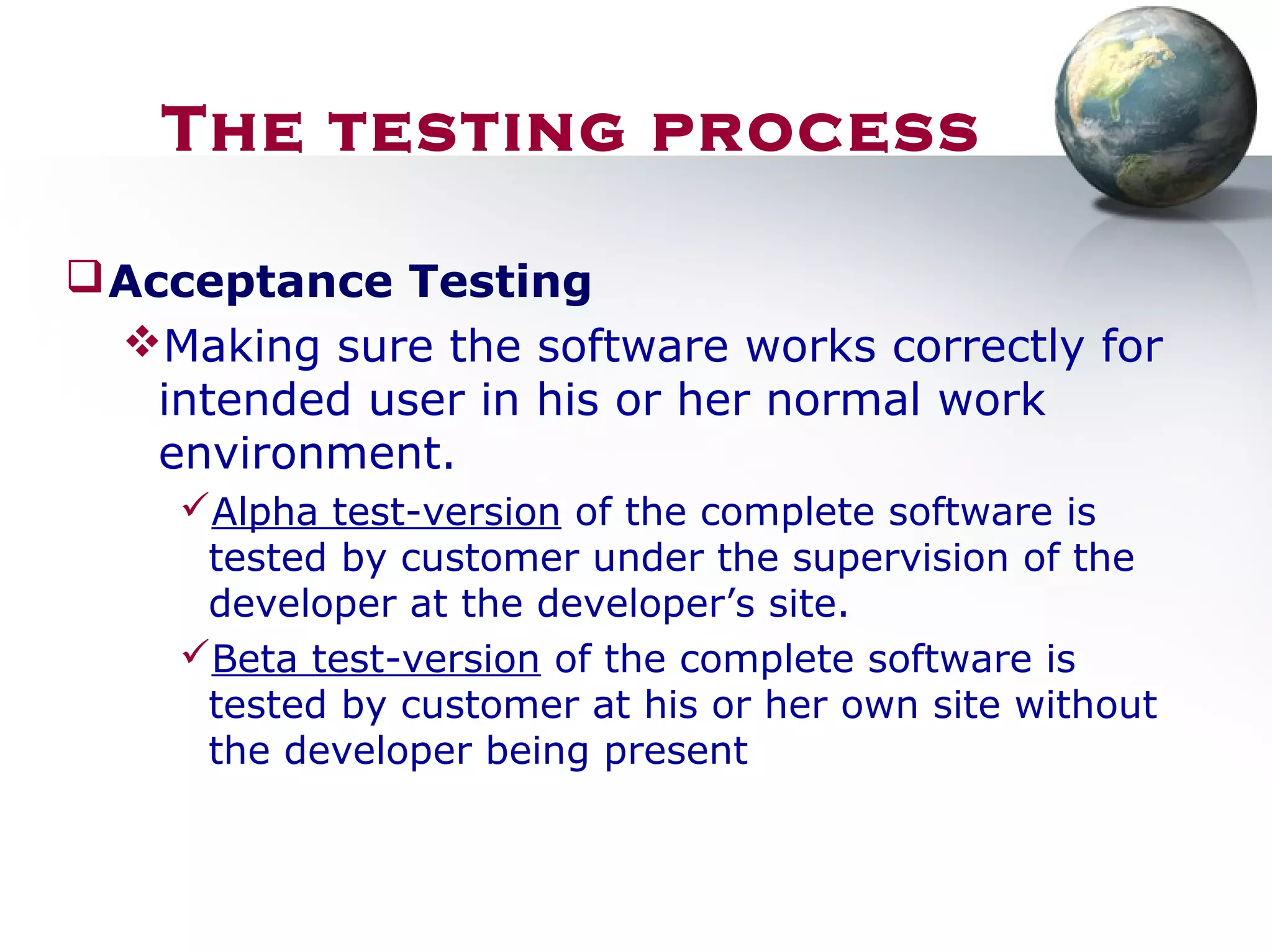 Acceptance Testing
Making sure the software works correctly for
intended user in his or her normal work
environment.
Alpha test-version of the complete software is
tested by customer under the supervision of the
developer at the developer’s site.
Beta test-version of the complete software is
tested by customer at his or her own site without
the developer being present
The testing process
 