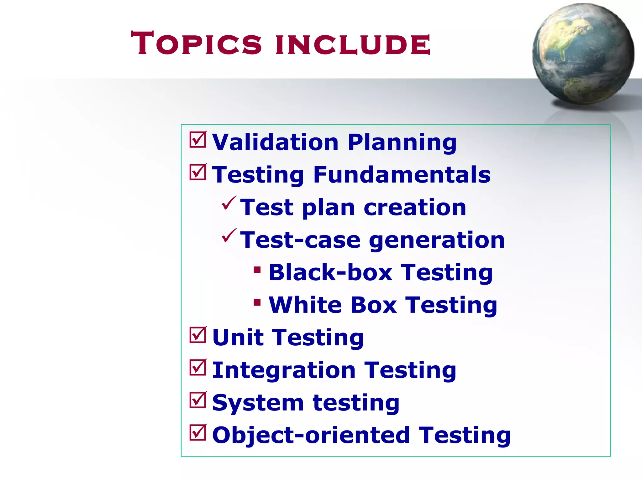 Topics include
Validation Planning
Testing Fundamentals
Test plan creation
Test-case generation
 Black-box Testing
 White Box Testing
Unit Testing
Integration Testing
System testing
Object-oriented Testing
 