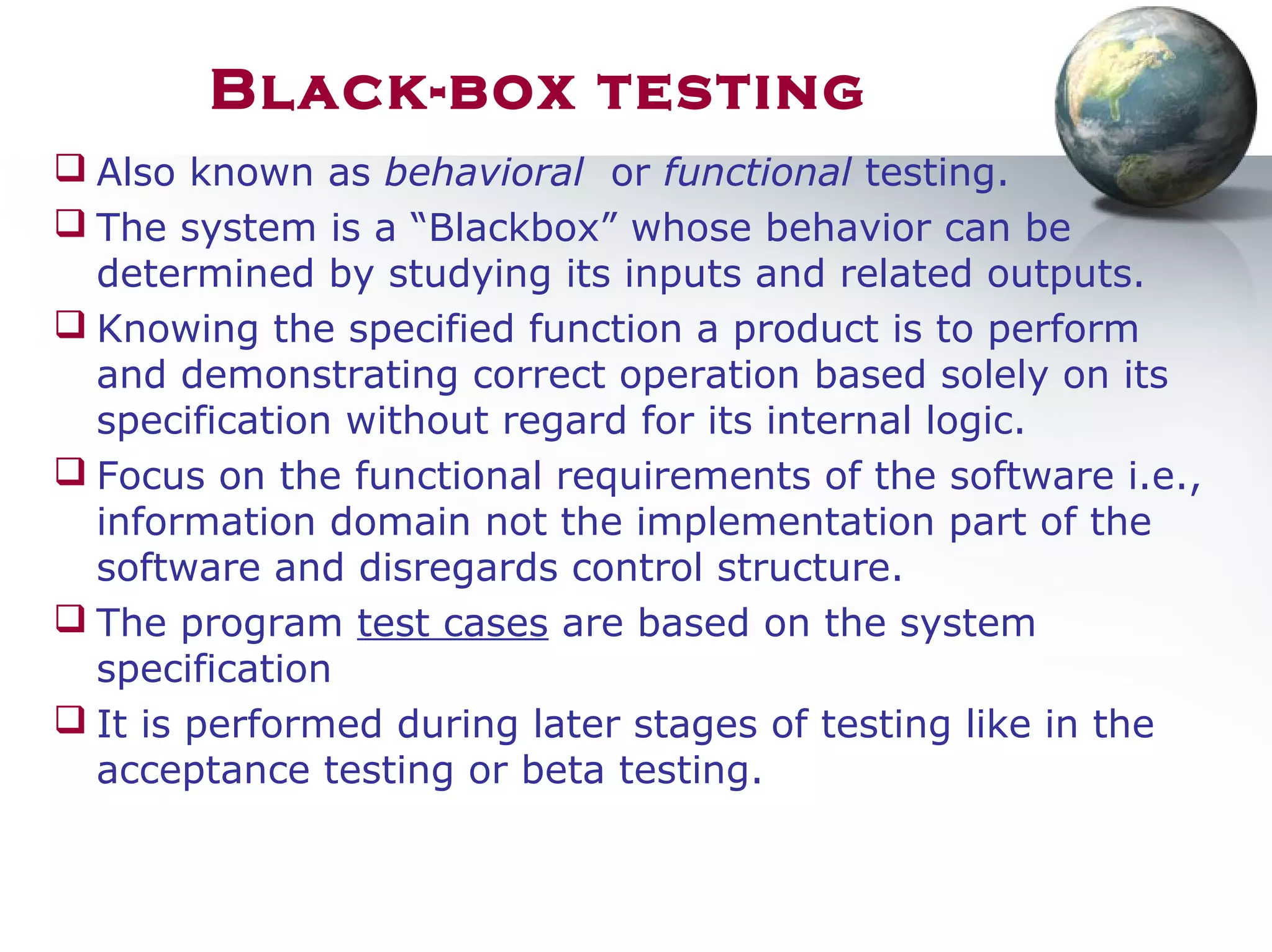 Black-box testing
 Also known as behavioral or functional testing.
 The system is a “Blackbox” whose behavior can be
determined by studying its inputs and related outputs.
 Knowing the specified function a product is to perform
and demonstrating correct operation based solely on its
specification without regard for its internal logic.
 Focus on the functional requirements of the software i.e.,
information domain not the implementation part of the
software and disregards control structure.
 The program test cases are based on the system
specification
 It is performed during later stages of testing like in the
acceptance testing or beta testing.
 