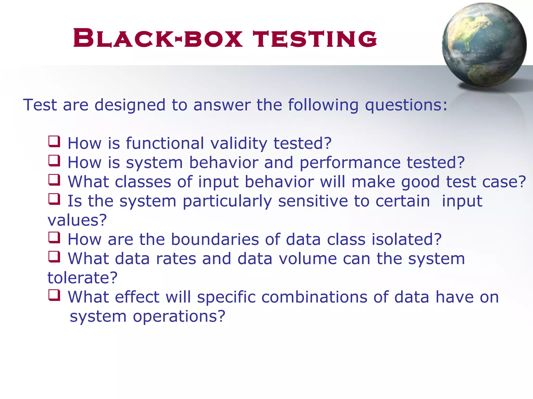 Test are designed to answer the following questions:
 How is functional validity tested?
 How is system behavior and performance tested?
 What classes of input behavior will make good test case?
 Is the system particularly sensitive to certain input
values?
 How are the boundaries of data class isolated?
 What data rates and data volume can the system
tolerate?
 What effect will specific combinations of data have on
system operations?
Black-box testing
 