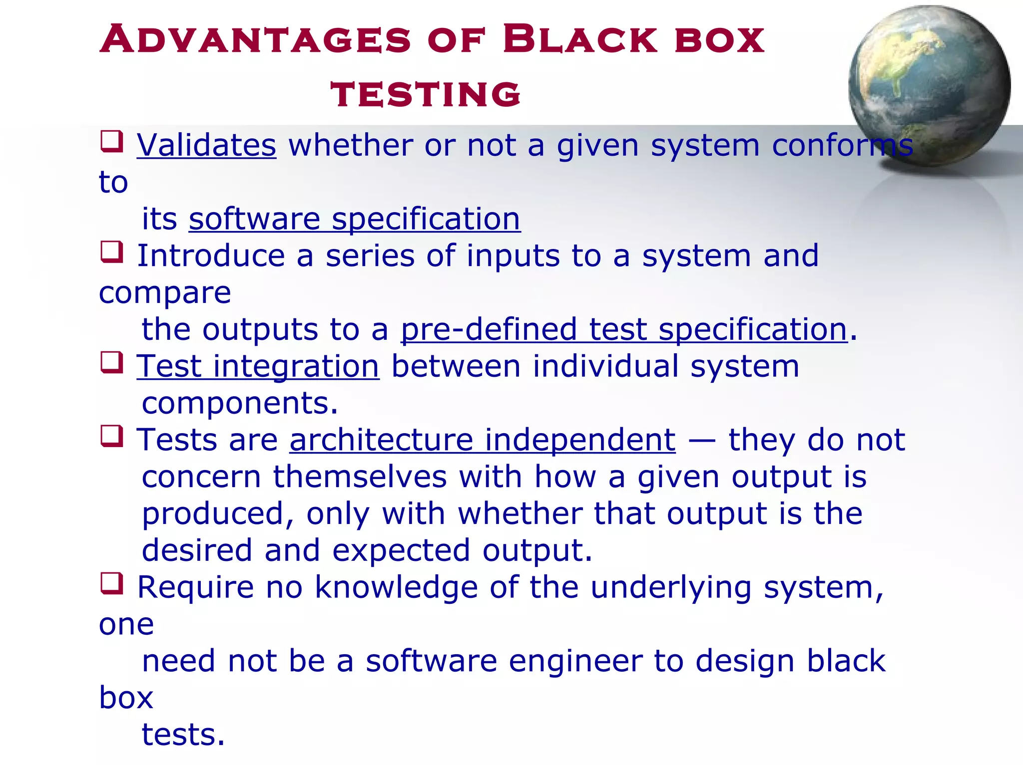 Advantages of Black box
testing
 Validates whether or not a given system conforms
to
its software specification
 Introduce a series of inputs to a system and
compare
the outputs to a pre-defined test specification.
 Test integration between individual system
components.
 Tests are architecture independent — they do not
concern themselves with how a given output is
produced, only with whether that output is the
desired and expected output.
 Require no knowledge of the underlying system,
one
need not be a software engineer to design black
box
tests.
 