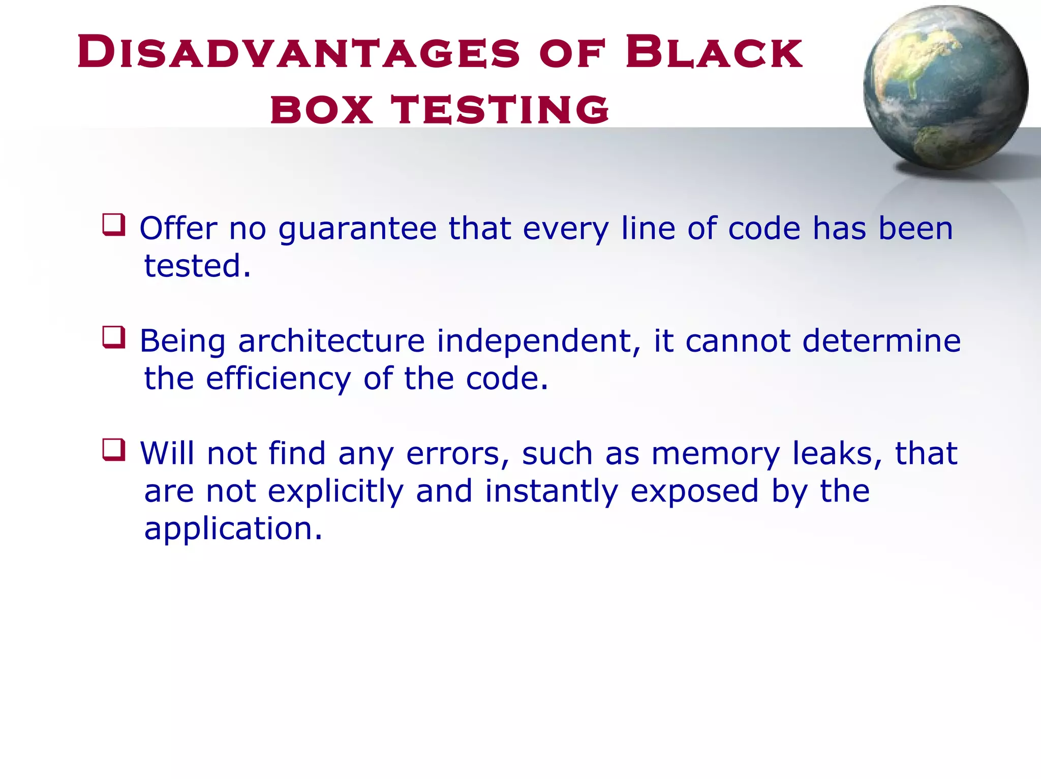 Disadvantages of Black
box testing
 Offer no guarantee that every line of code has been
tested.
 Being architecture independent, it cannot determine
the efficiency of the code.
 Will not find any errors, such as memory leaks, that
are not explicitly and instantly exposed by the
application.
 