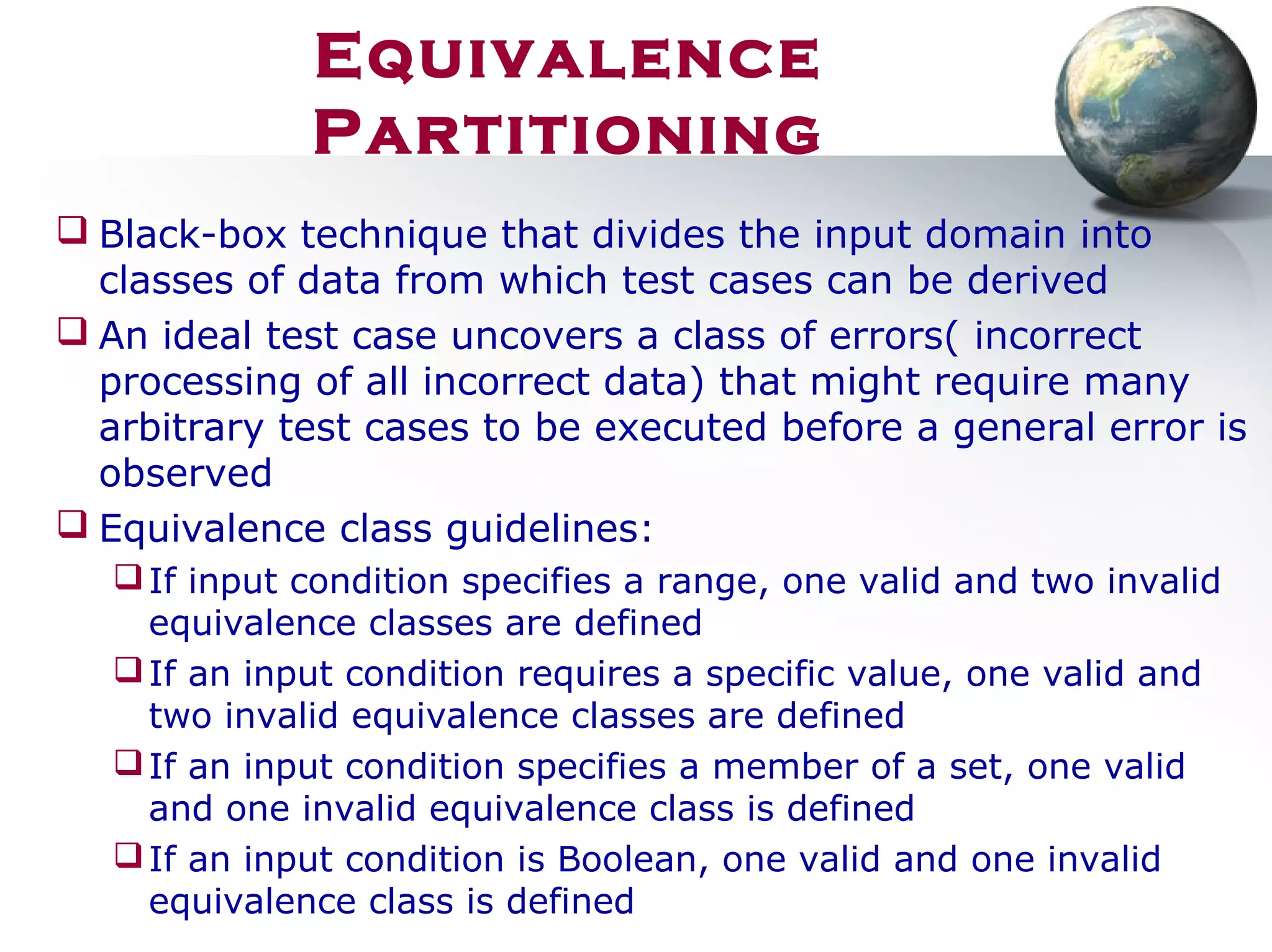  Black-box technique that divides the input domain into
classes of data from which test cases can be derived
 An ideal test case uncovers a class of errors( incorrect
processing of all incorrect data) that might require many
arbitrary test cases to be executed before a general error is
observed
 Equivalence class guidelines:
If input condition specifies a range, one valid and two invalid
equivalence classes are defined
If an input condition requires a specific value, one valid and
two invalid equivalence classes are defined
If an input condition specifies a member of a set, one valid
and one invalid equivalence class is defined
If an input condition is Boolean, one valid and one invalid
equivalence class is defined
Equivalence
Partitioning
 